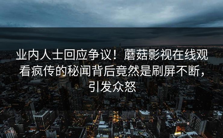 业内人士回应争议！蘑菇影视在线观看疯传的秘闻背后竟然是刷屏不断，引发众怒