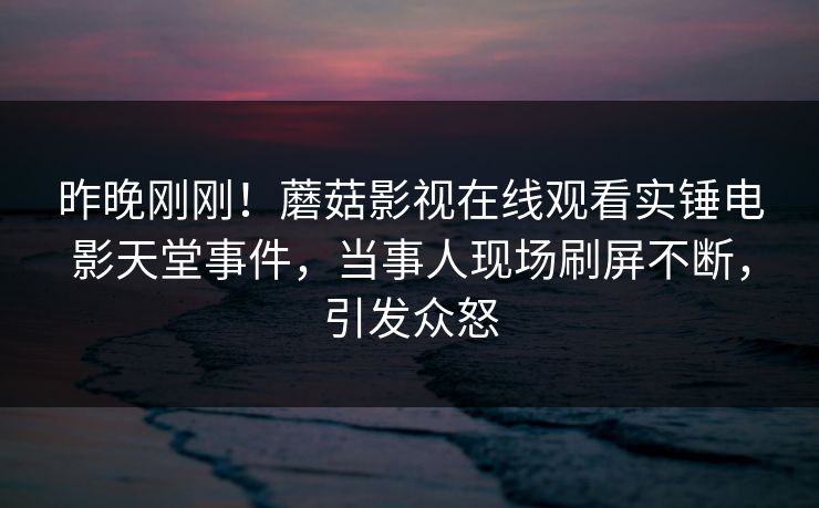 昨晚刚刚！蘑菇影视在线观看实锤电影天堂事件，当事人现场刷屏不断，引发众怒