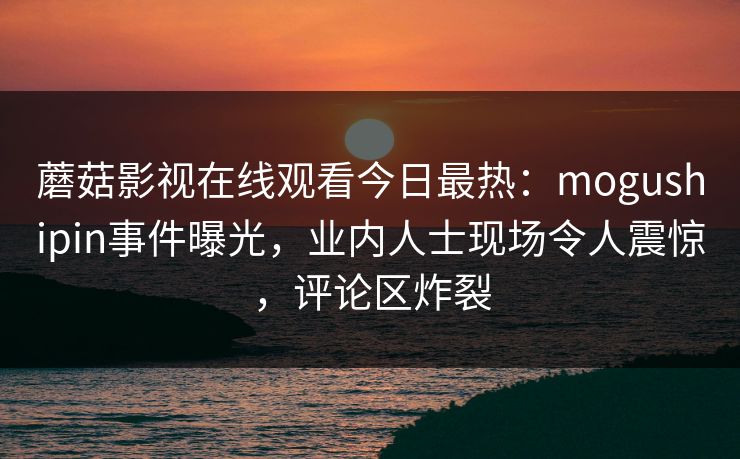 蘑菇影视在线观看今日最热：mogushipin事件曝光，业内人士现场令人震惊，评论区炸裂