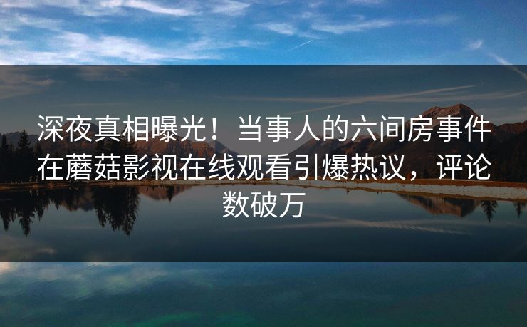 深夜真相曝光！当事人的六间房事件在蘑菇影视在线观看引爆热议，评论数破万
