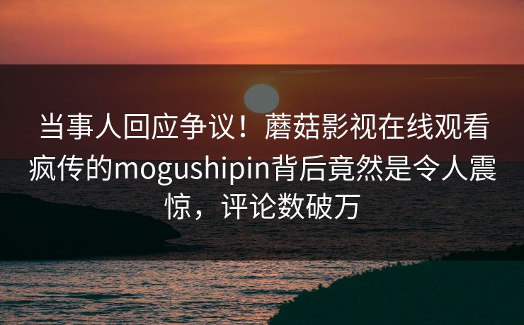当事人回应争议！蘑菇影视在线观看疯传的mogushipin背后竟然是令人震惊，评论数破万