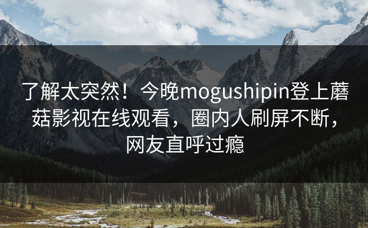了解太突然！今晚mogushipin登上蘑菇影视在线观看，圈内人刷屏不断，网友直呼过瘾