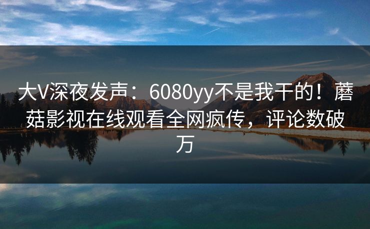 大V深夜发声：6080yy不是我干的！蘑菇影视在线观看全网疯传，评论数破万