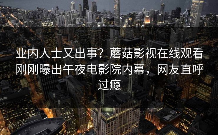 业内人士又出事？蘑菇影视在线观看刚刚曝出午夜电影院内幕，网友直呼过瘾