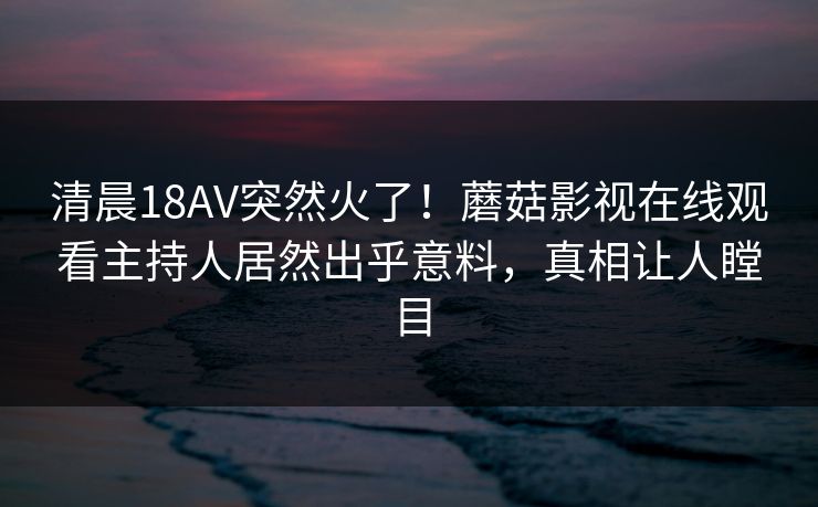 清晨18AV突然火了！蘑菇影视在线观看主持人居然出乎意料，真相让人瞠目
