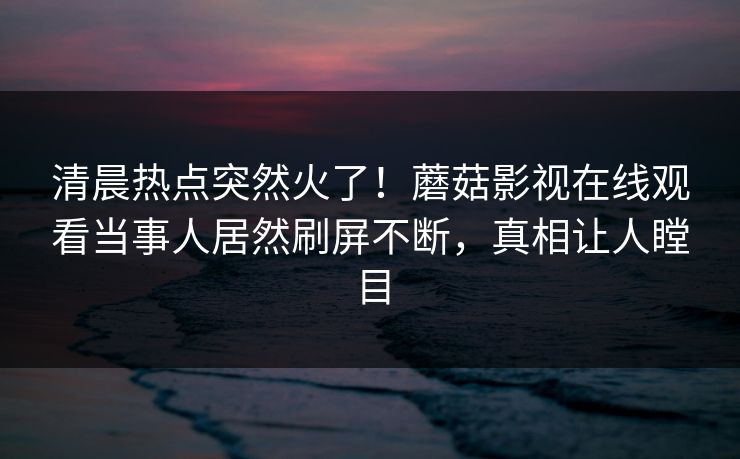 清晨热点突然火了！蘑菇影视在线观看当事人居然刷屏不断，真相让人瞠目