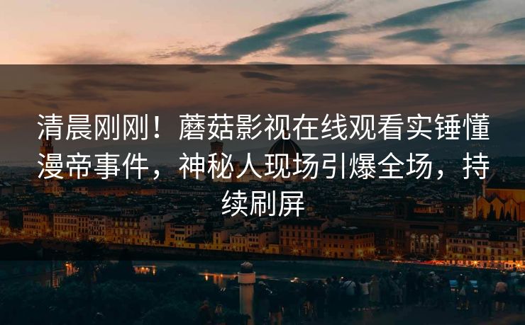 清晨刚刚！蘑菇影视在线观看实锤懂漫帝事件，神秘人现场引爆全场，持续刷屏
