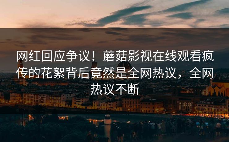 网红回应争议！蘑菇影视在线观看疯传的花絮背后竟然是全网热议，全网热议不断
