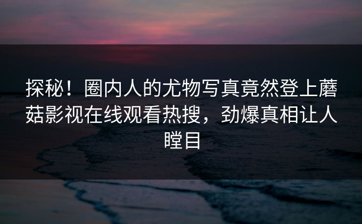探秘！圈内人的尤物写真竟然登上蘑菇影视在线观看热搜，劲爆真相让人瞠目