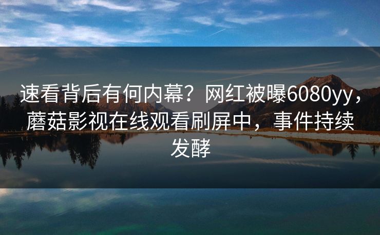 速看背后有何内幕？网红被曝6080yy，蘑菇影视在线观看刷屏中，事件持续发酵