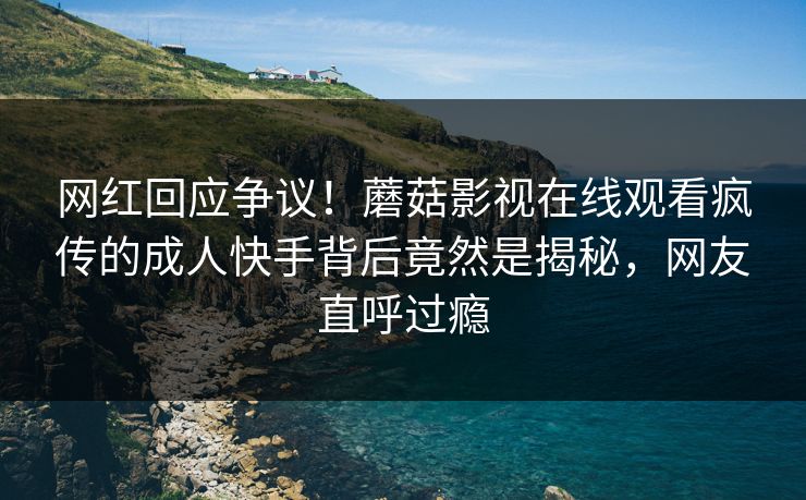 网红回应争议！蘑菇影视在线观看疯传的成人快手背后竟然是揭秘，网友直呼过瘾