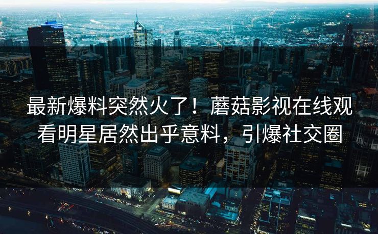 最新爆料突然火了！蘑菇影视在线观看明星居然出乎意料，引爆社交圈