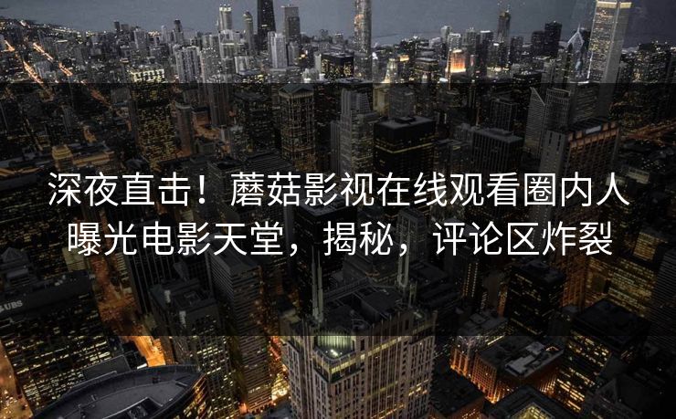 深夜直击！蘑菇影视在线观看圈内人曝光电影天堂，揭秘，评论区炸裂