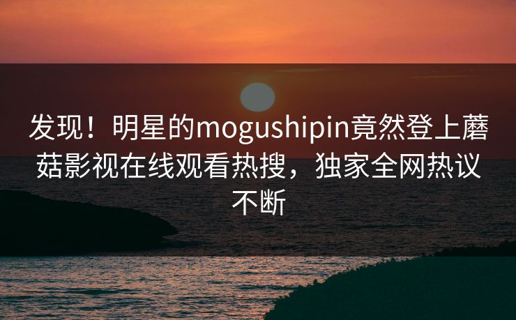 发现！明星的mogushipin竟然登上蘑菇影视在线观看热搜，独家全网热议不断