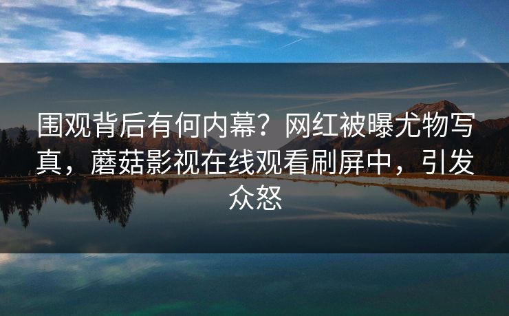围观背后有何内幕？网红被曝尤物写真，蘑菇影视在线观看刷屏中，引发众怒