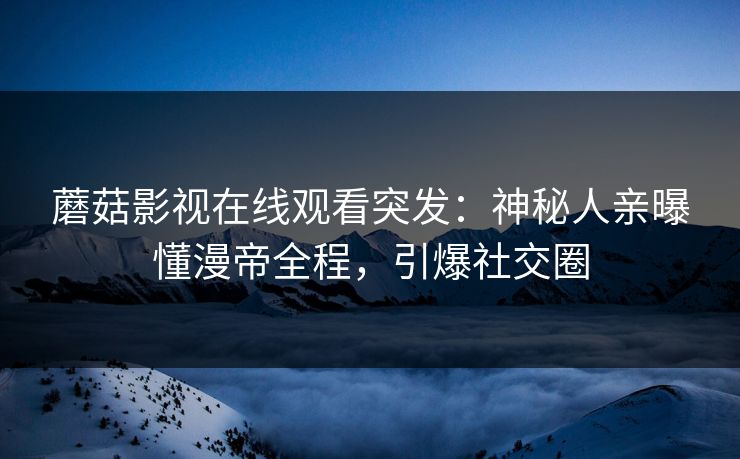 蘑菇影视在线观看突发:神秘人亲曝懂漫帝全程,引爆社交圈 蘑菇影视在线观看突发:神秘人亲曝懂漫帝全程,引爆社交圈
