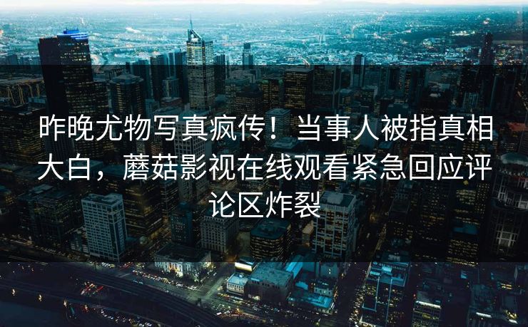 昨晚尤物写真疯传！当事人被指真相大白，蘑菇影视在线观看紧急回应评论区炸裂