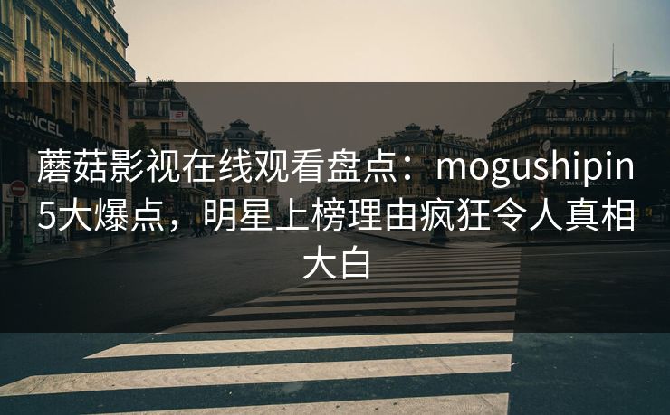蘑菇影视在线观看盘点：mogushipin5大爆点，明星上榜理由疯狂令人真相大白