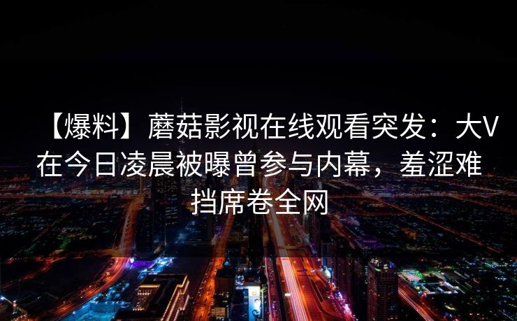 【爆料】蘑菇影视在线观看突发：大V在今日凌晨被曝曾参与内幕，羞涩难挡席卷全网