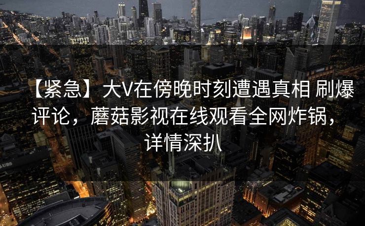 【紧急】大V在傍晚时刻遭遇真相 刷爆评论，蘑菇影视在线观看全网炸锅，详情深扒