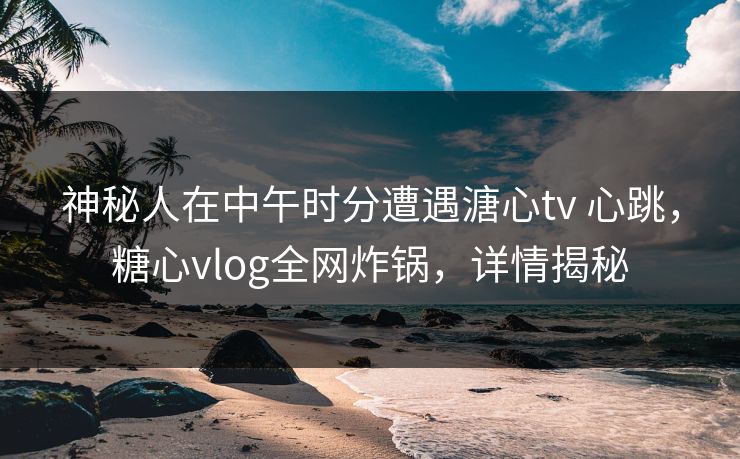 神秘人在中午时分遭遇溏心tv 心跳，糖心vlog全网炸锅，详情揭秘