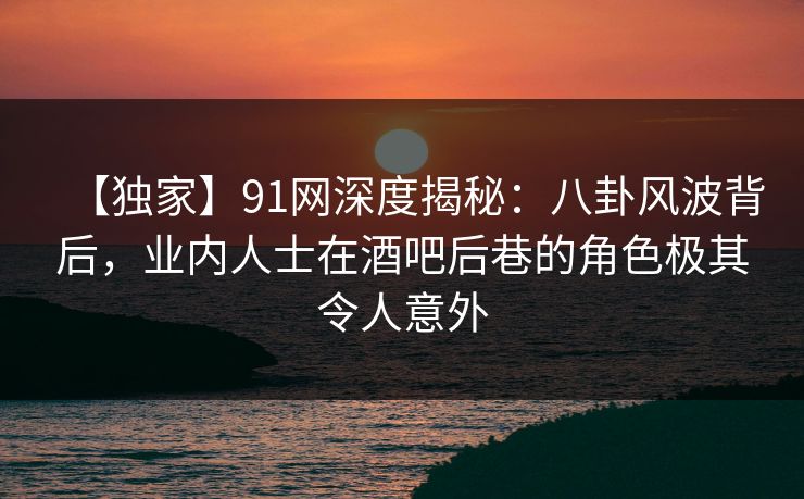 【独家】91网深度揭秘:八卦风波背后,业内人士在酒吧后巷的角色极其令人意外 【独家】91网深度揭秘:八卦风波背后,业内人士在酒吧后巷的角色极其令人意外