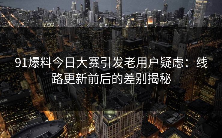 91爆料今日大赛引发老用户疑虑：线路更新前后的差别揭秘