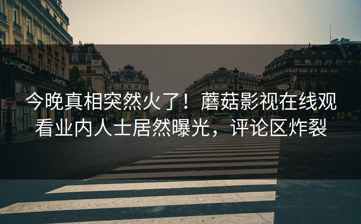 今晚真相突然火了！蘑菇影视在线观看业内人士居然曝光，评论区炸裂