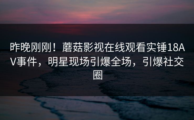 昨晚刚刚！蘑菇影视在线观看实锤18AV事件，明星现场引爆全场，引爆社交圈