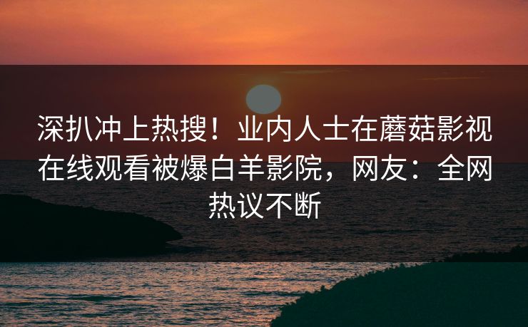 深扒冲上热搜！业内人士在蘑菇影视在线观看被爆白羊影院，网友：全网热议不断