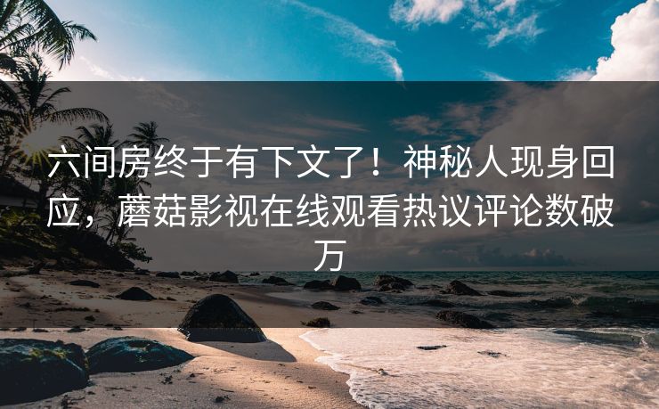 六间房终于有下文了！神秘人现身回应，蘑菇影视在线观看热议评论数破万