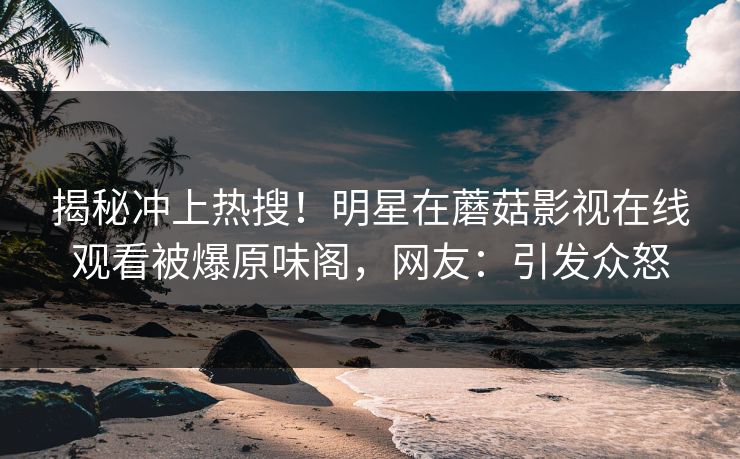 揭秘冲上热搜！明星在蘑菇影视在线观看被爆原味阁，网友：引发众怒