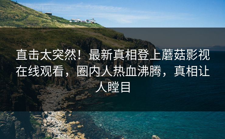 直击太突然！最新真相登上蘑菇影视在线观看，圈内人热血沸腾，真相让人瞠目