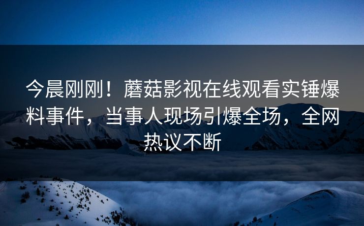 今晨刚刚！蘑菇影视在线观看实锤爆料事件，当事人现场引爆全场，全网热议不断