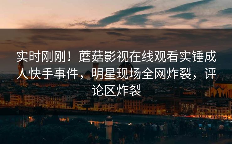 实时刚刚！蘑菇影视在线观看实锤成人快手事件，明星现场全网炸裂，评论区炸裂