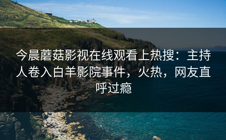 今晨蘑菇影视在线观看上热搜：主持人卷入白羊影院事件，火热，网友直呼过瘾