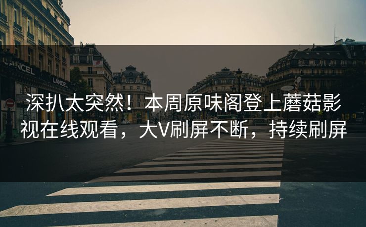 深扒太突然！本周原味阁登上蘑菇影视在线观看，大V刷屏不断，持续刷屏