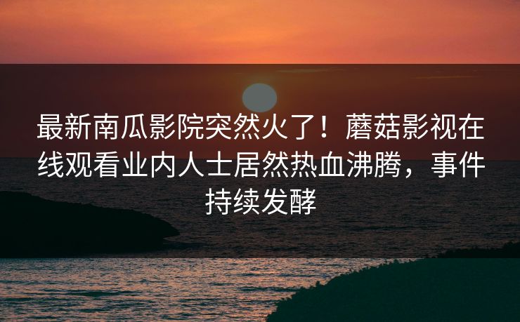 最新南瓜影院突然火了！蘑菇影视在线观看业内人士居然热血沸腾，事件持续发酵