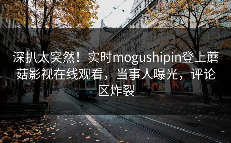 深扒太突然！实时mogushipin登上蘑菇影视在线观看，当事人曝光，评论区炸裂