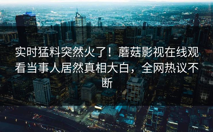 实时猛料突然火了！蘑菇影视在线观看当事人居然真相大白，全网热议不断