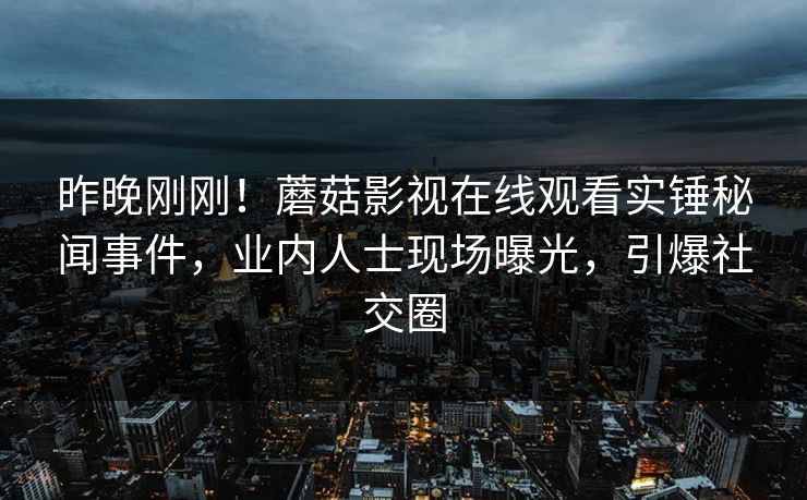 昨晚刚刚！蘑菇影视在线观看实锤秘闻事件，业内人士现场曝光，引爆社交圈