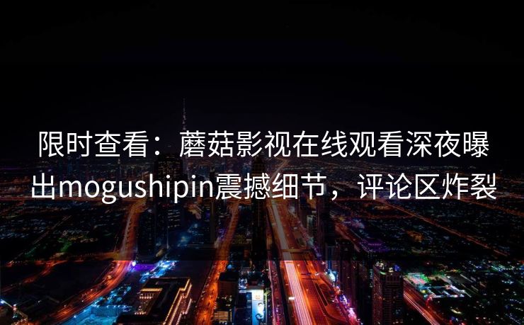 限时查看：蘑菇影视在线观看深夜曝出mogushipin震撼细节，评论区炸裂