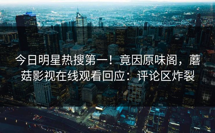 今日明星热搜第一！竟因原味阁，蘑菇影视在线观看回应：评论区炸裂