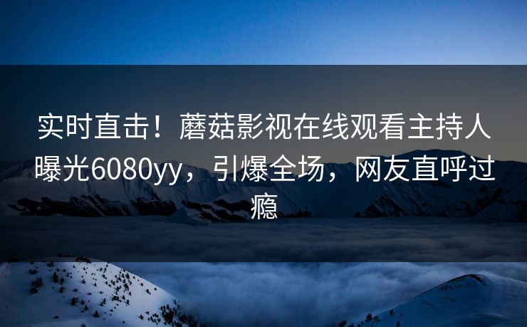 实时直击！蘑菇影视在线观看主持人曝光6080yy，引爆全场，网友直呼过瘾