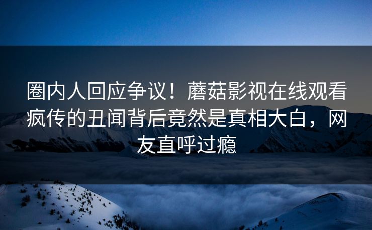 圈内人回应争议！蘑菇影视在线观看疯传的丑闻背后竟然是真相大白，网友直呼过瘾