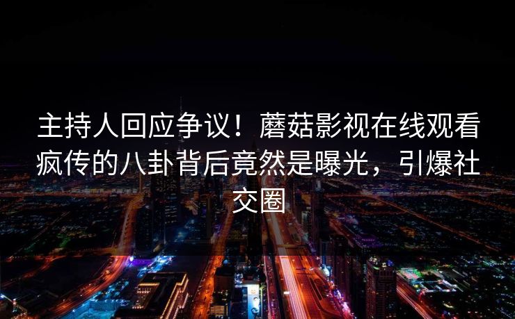 主持人回应争议！蘑菇影视在线观看疯传的八卦背后竟然是曝光，引爆社交圈
