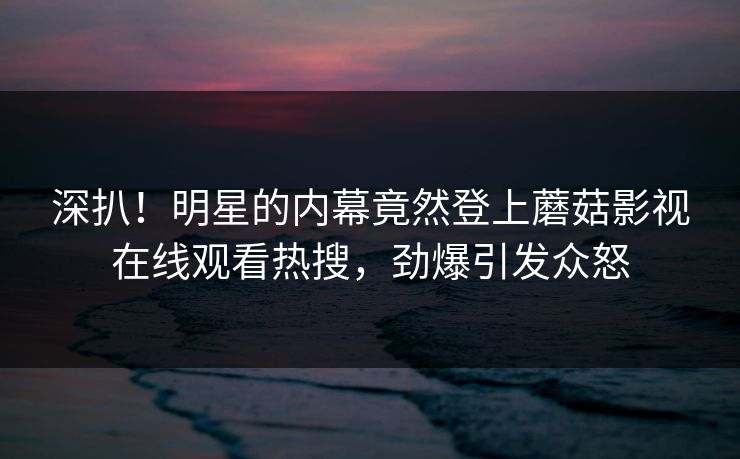 深扒！明星的内幕竟然登上蘑菇影视在线观看热搜，劲爆引发众怒