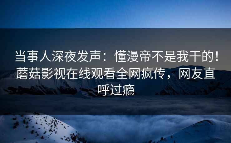 当事人深夜发声：懂漫帝不是我干的！蘑菇影视在线观看全网疯传，网友直呼过瘾