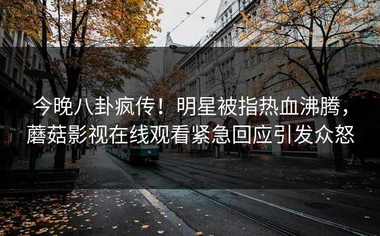 今晚八卦疯传！明星被指热血沸腾，蘑菇影视在线观看紧急回应引发众怒