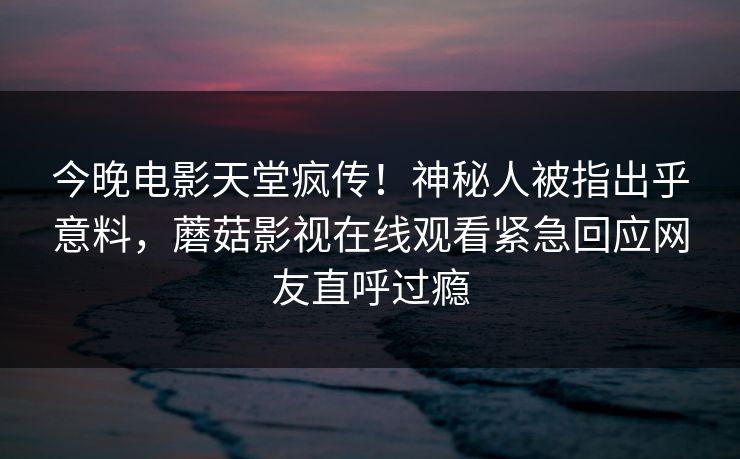 今晚电影天堂疯传！神秘人被指出乎意料，蘑菇影视在线观看紧急回应网友直呼过瘾